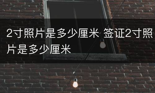 2寸照片是多少厘米 签证2寸照片是多少厘米