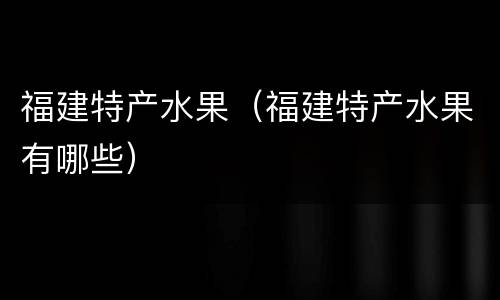 福建特产水果（福建特产水果有哪些）