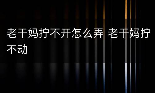 老干妈拧不开怎么弄 老干妈拧不动