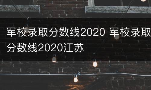 军校录取分数线2020 军校录取分数线2020江苏