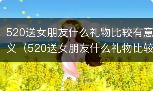 520送女朋友什么礼物比较有意义（520送女朋友什么礼物比较实用）