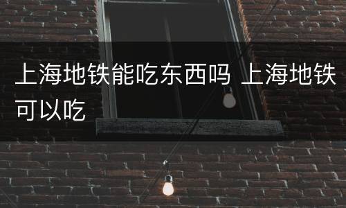 上海地铁能吃东西吗 上海地铁可以吃