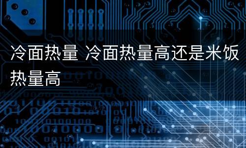 冷面热量 冷面热量高还是米饭热量高
