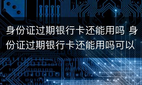 身份证过期银行卡还能用吗 身份证过期银行卡还能用吗可以先用临时身份证嘛