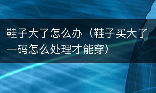 鞋子大了怎么办（鞋子买大了一码怎么处理才能穿）