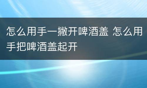 怎么用手一撇开啤酒盖 怎么用手把啤酒盖起开