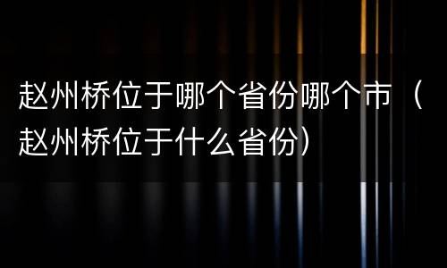 赵州桥位于哪个省份哪个市（赵州桥位于什么省份）