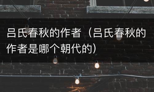 吕氏春秋的作者（吕氏春秋的作者是哪个朝代的）