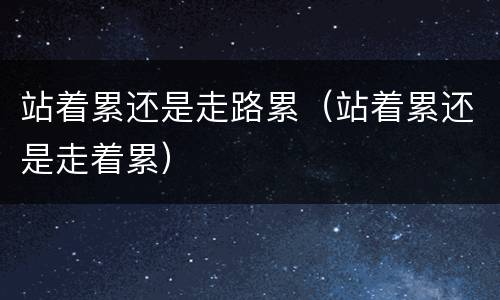 站着累还是走路累（站着累还是走着累）