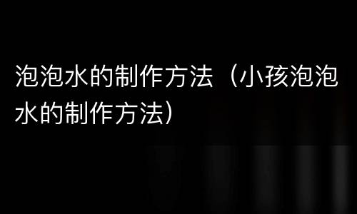 泡泡水的制作方法（小孩泡泡水的制作方法）