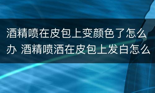 酒精喷在皮包上变颜色了怎么办 酒精喷洒在皮包上发白怎么去掉