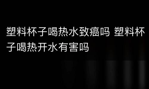 塑料杯子喝热水致癌吗 塑料杯子喝热开水有害吗