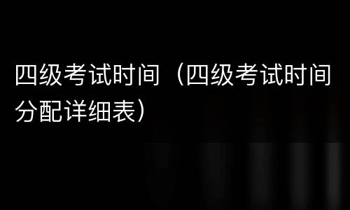 四级考试时间（四级考试时间分配详细表）