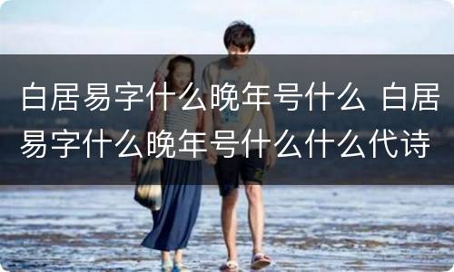 白居易字什么晚年号什么 白居易字什么晚年号什么什么代诗人