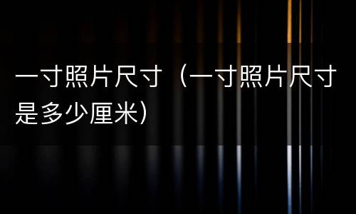 一寸照片尺寸（一寸照片尺寸是多少厘米）
