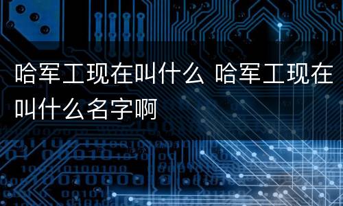 哈军工现在叫什么 哈军工现在叫什么名字啊