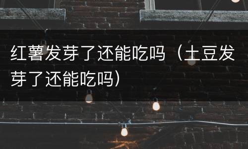 红薯发芽了还能吃吗（土豆发芽了还能吃吗）
