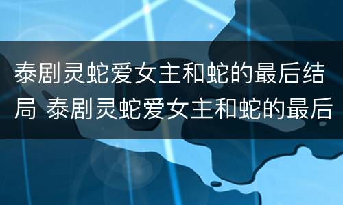 泰剧灵蛇爱女主和蛇的最后结局 泰剧灵蛇爱女主和蛇的最后结局是什么