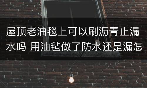 屋顶老油毯上可以刷沥青止漏水吗 用油毡做了防水还是漏怎么办