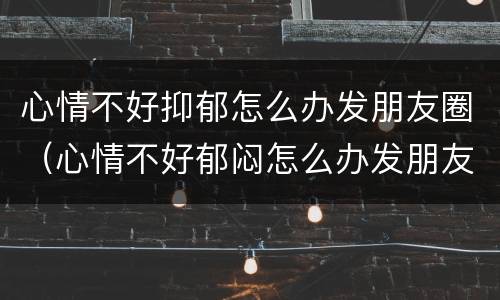 心情不好抑郁怎么办发朋友圈（心情不好郁闷怎么办发朋友圈）