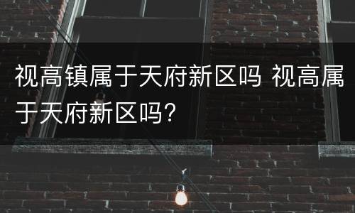 视高镇属于天府新区吗 视高属于天府新区吗?