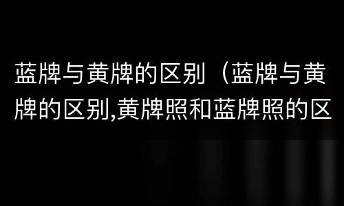 蓝牌与黄牌的区别（蓝牌与黄牌的区别,黄牌照和蓝牌照的区别）