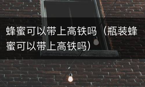 蜂蜜可以带上高铁吗（瓶装蜂蜜可以带上高铁吗）