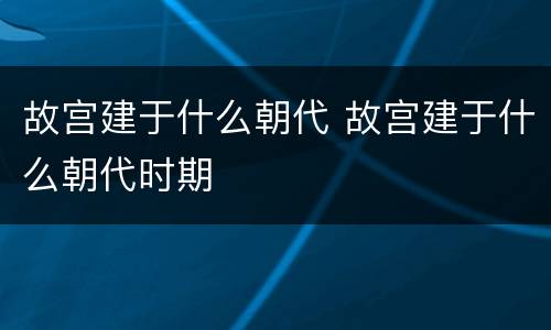故宫建于什么朝代 故宫建于什么朝代时期