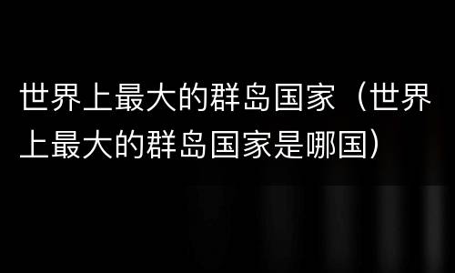 世界上最大的群岛国家（世界上最大的群岛国家是哪国）