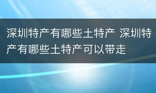 深圳特产有哪些土特产 深圳特产有哪些土特产可以带走