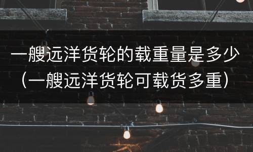 一艘远洋货轮的载重量是多少（一艘远洋货轮可载货多重）