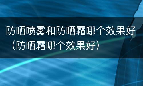 防晒喷雾和防晒霜哪个效果好（防晒霜哪个效果好）