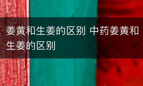 姜黄和生姜的区别 中药姜黄和生姜的区别