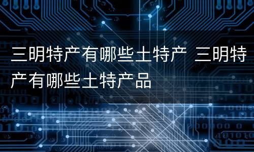 三明特产有哪些土特产 三明特产有哪些土特产品