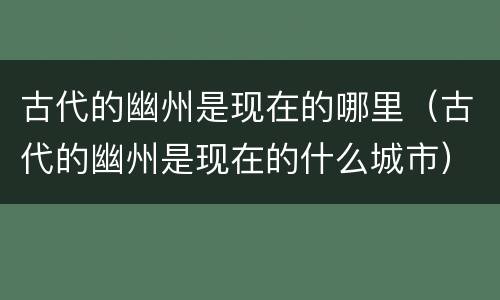 古代的幽州是现在的哪里（古代的幽州是现在的什么城市）