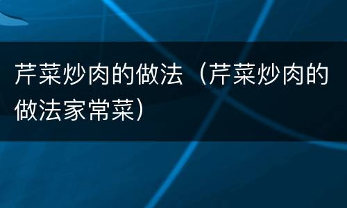 芹菜炒肉的做法（芹菜炒肉的做法家常菜）