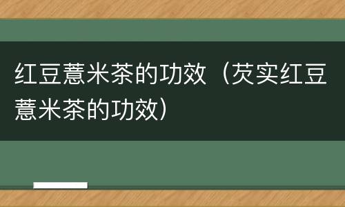 红豆薏米茶的功效（芡实红豆薏米茶的功效）