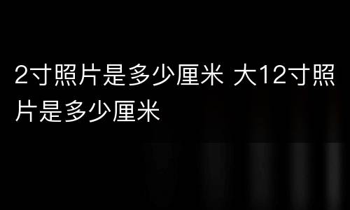 2寸照片是多少厘米 大12寸照片是多少厘米
