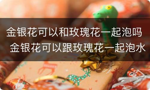 金银花可以和玫瑰花一起泡吗 金银花可以跟玫瑰花一起泡水吗