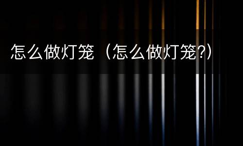 怎么做灯笼（怎么做灯笼?）