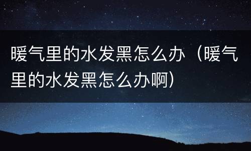 暖气里的水发黑怎么办（暖气里的水发黑怎么办啊）