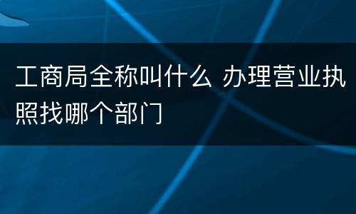 工商局全称叫什么 办理营业执照找哪个部门