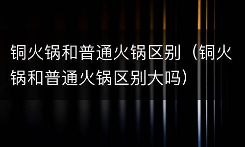 铜火锅和普通火锅区别（铜火锅和普通火锅区别大吗）