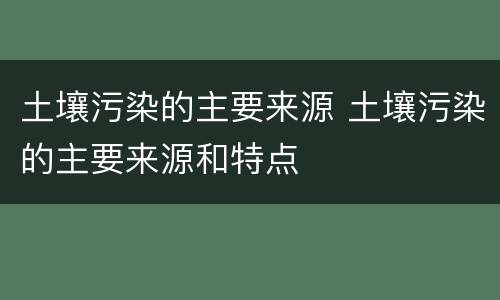 土壤污染的主要来源 土壤污染的主要来源和特点