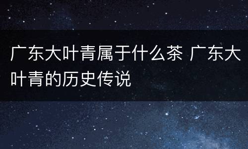 广东大叶青属于什么茶 广东大叶青的历史传说