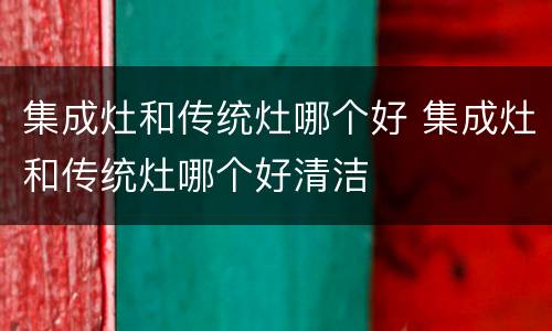 集成灶和传统灶哪个好 集成灶和传统灶哪个好清洁