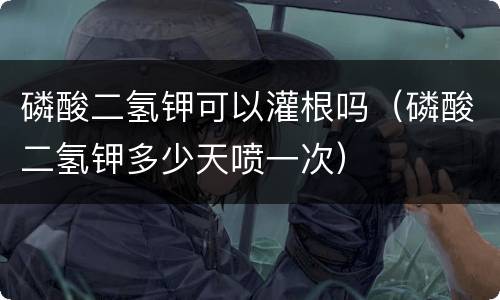 磷酸二氢钾可以灌根吗（磷酸二氢钾多少天喷一次）