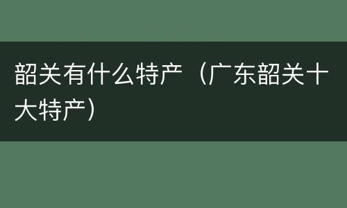 韶关有什么特产（广东韶关十大特产）