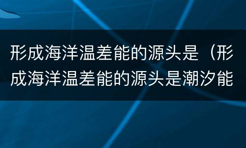 形成海洋温差能的源头是（形成海洋温差能的源头是潮汐能）