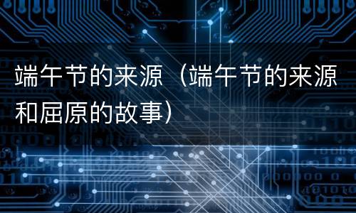 端午节的来源（端午节的来源和屈原的故事）